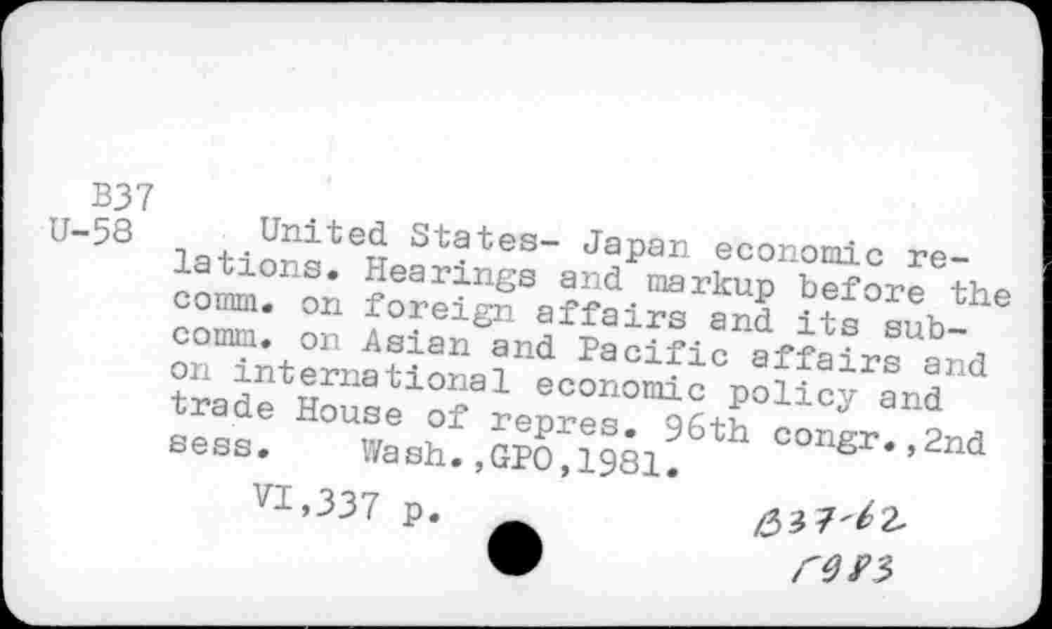 ﻿B37
U’58 latiorqtew St?tes“ Japan economic re-* *iea rings and markun before comm, on foreign affairs and its subcomm, on Asian and Pacific affair* and trade Houle1!?91 economic Policy and ' sess. Wash.,GPO^1981!6th congr*’2nd yl»337 p.	/33 7'^2.
“	r0S>3